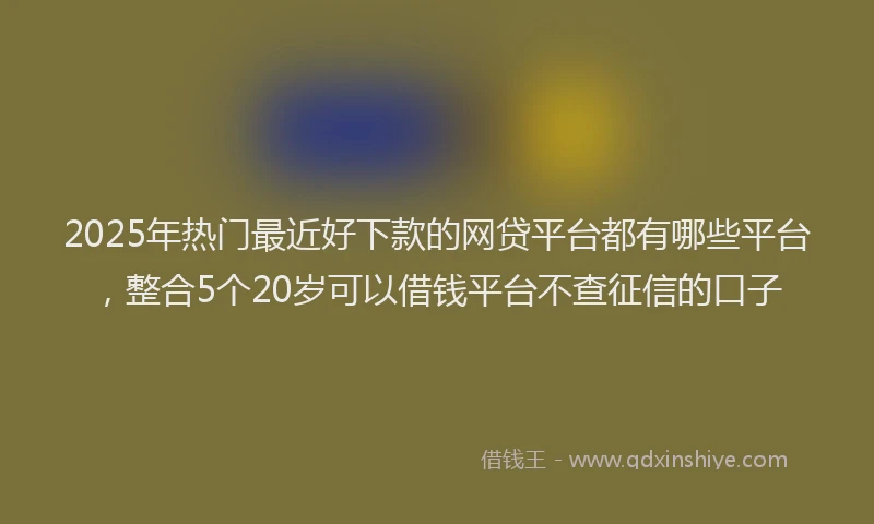 2025年热门最近好下款的网贷平台都有哪些平台，整合5个20岁可以借钱平台不查征信的口子