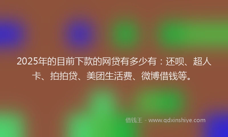 2025年的目前下款的网贷有多少有：还呗、超人卡、拍拍贷、美团生活费、微博借钱等。