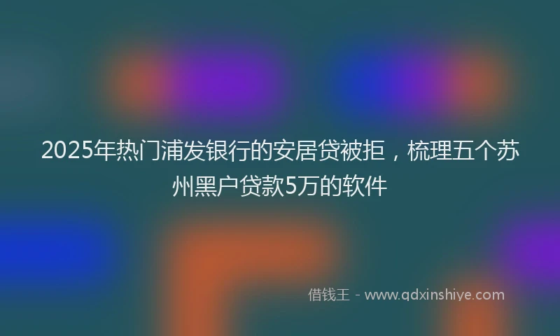 2025年热门浦发银行的安居贷被拒，梳理五个苏州黑户贷款5万的软件