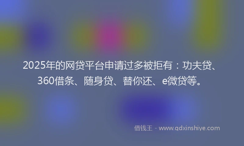 2025年的网贷平台申请过多被拒有：功夫贷、360借条、随身贷、替你还、e微贷等。