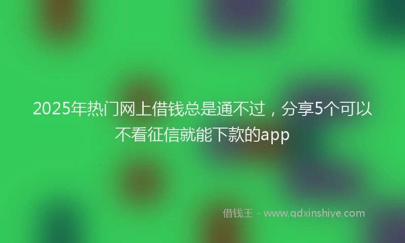 2025年热门网上借钱总是通不过，分享5个可以不看征信就能下款的app