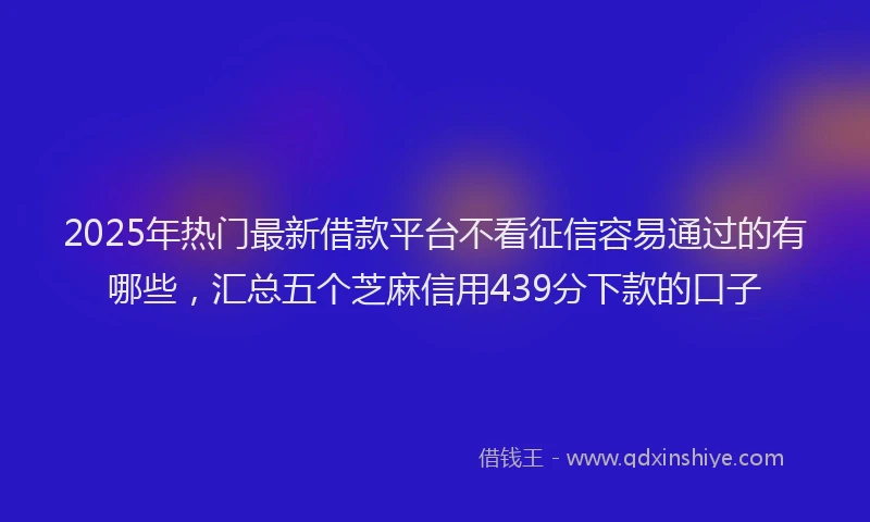2025年热门最新借款平台不看征信容易通过的有哪些，汇总五个芝麻信用439分下款的口子