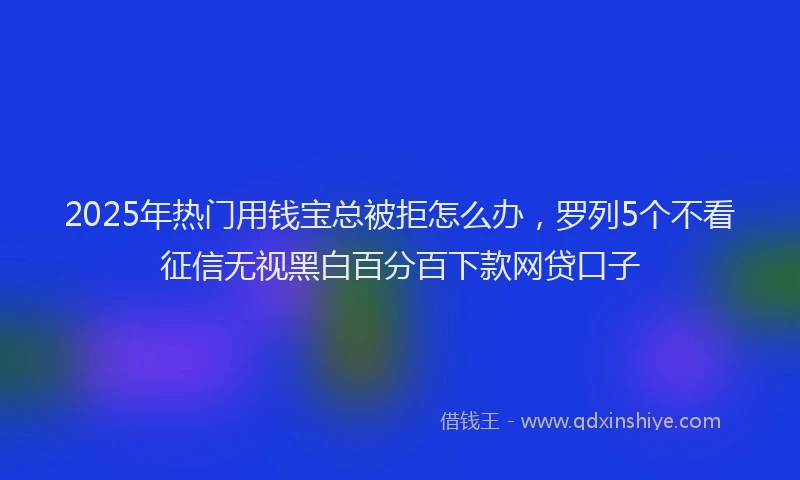 2025年热门用钱宝总被拒怎么办，罗列5个不看征信无视黑白百分百下款网贷口子