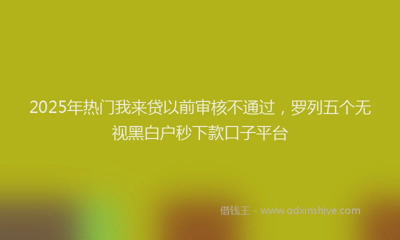 2025年热门我来贷以前审核不通过，罗列五个无视黑白户秒下款口子平台