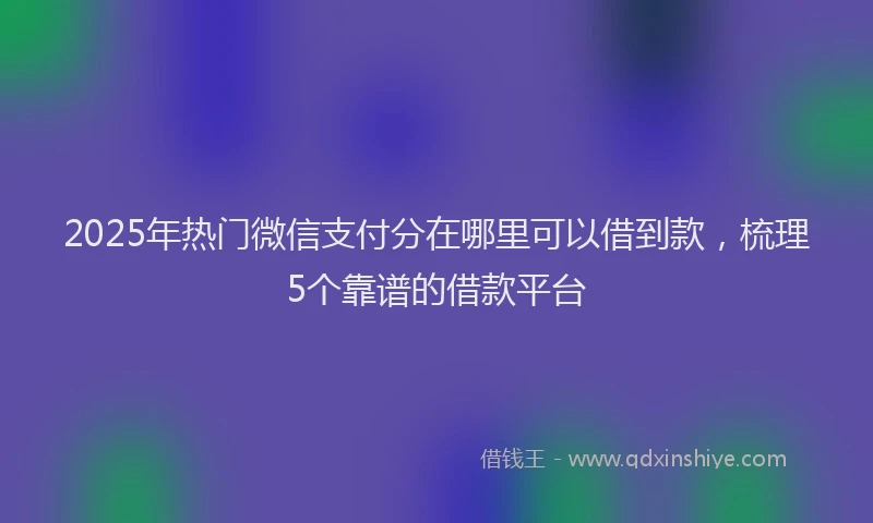 2025年热门微信支付分在哪里可以借到款，梳理5个靠谱的借款平台