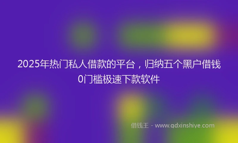 2025年热门私人借款的平台，归纳五个黑户借钱0门槛极速下款软件
