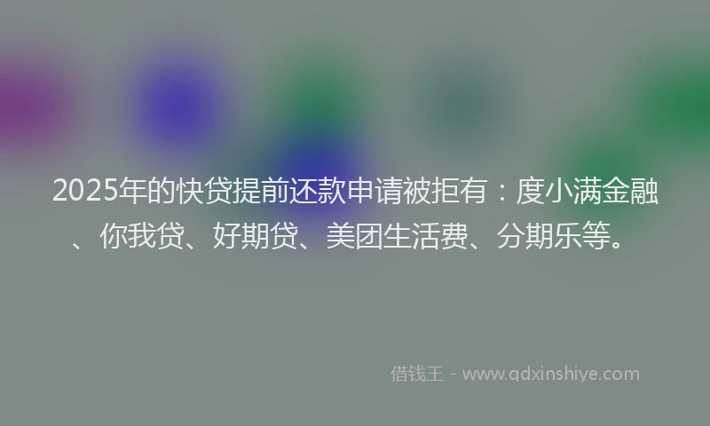 2025年的快贷提前还款申请被拒有：度小满金融、你我贷、好期贷、美团生活费、分期乐等。