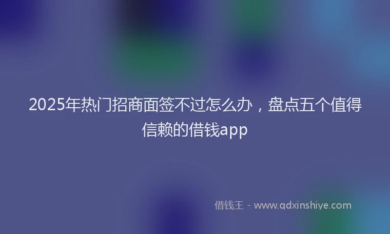 2025年热门招商面签不过怎么办，盘点五个值得信赖的借钱app