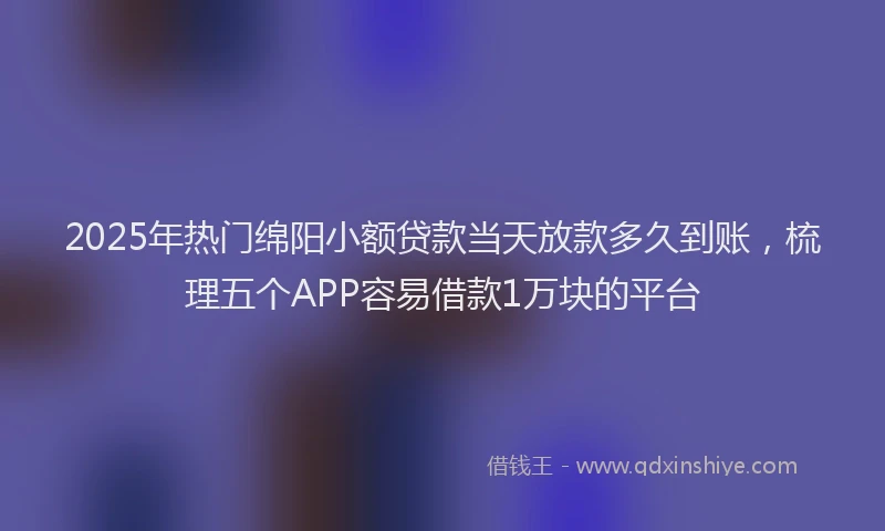 2025年热门绵阳小额贷款当天放款多久到账，梳理五个APP容易借款1万块的平台