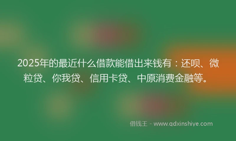 2025年的最近什么借款能借出来钱有：还呗、微粒贷、你我贷、信用卡贷、中原消费金融等。