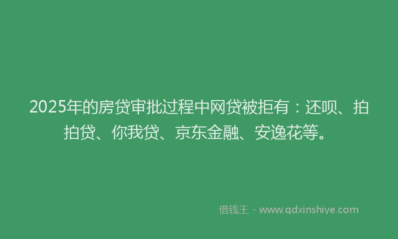 2025年的房贷审批过程中网贷被拒有：还呗、拍拍贷、你我贷、京东金融、安逸花等。