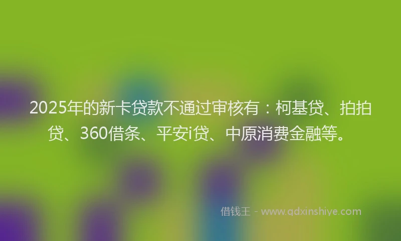 2025年的新卡贷款不通过审核有：柯基贷、拍拍贷、360借条、平安i贷、中原消费金融等。