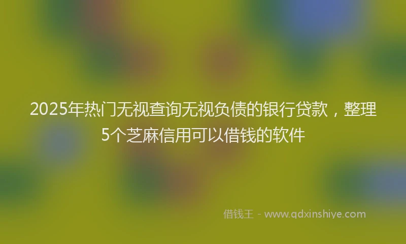 2025年热门无视查询无视负债的银行贷款，整理5个芝麻信用可以借钱的软件