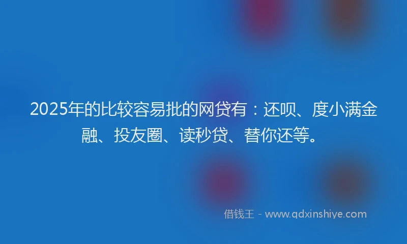 2025年的比较容易批的网贷有：还呗、度小满金融、投友圈、读秒贷、替你还等。