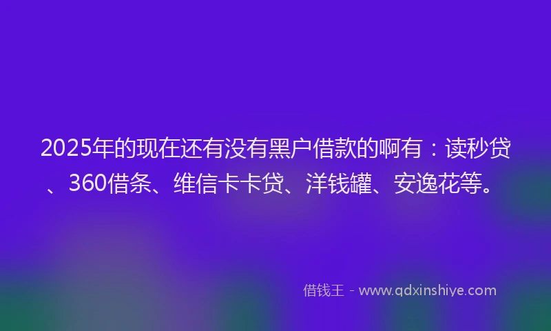 2025年的现在还有没有黑户借款的啊有：读秒贷、360借条、维信卡卡贷、洋钱罐、安逸花等。