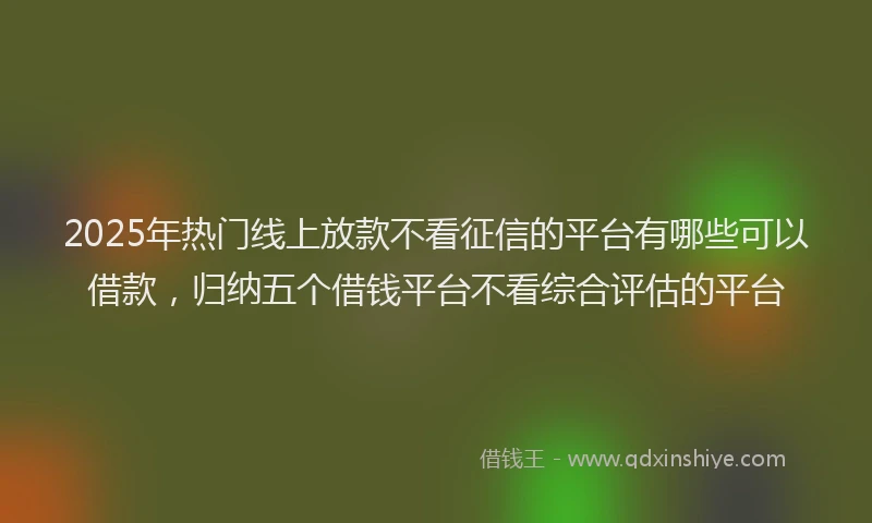 2025年热门线上放款不看征信的平台有哪些可以借款，归纳五个借钱平台不看综合评估的平台