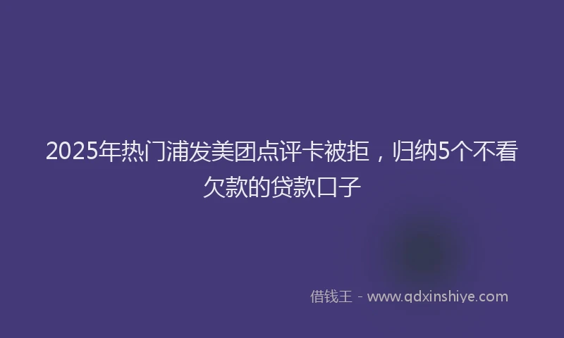 2025年热门浦发美团点评卡被拒，归纳5个不看欠款的贷款口子