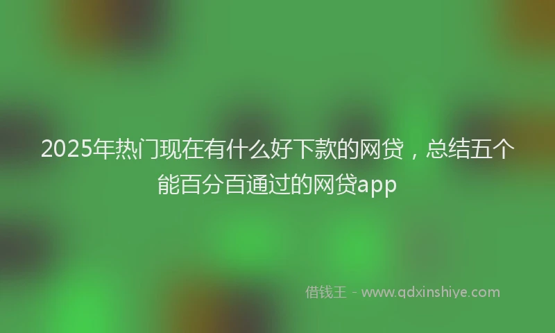 2025年热门现在有什么好下款的网贷，总结五个能百分百通过的网贷app