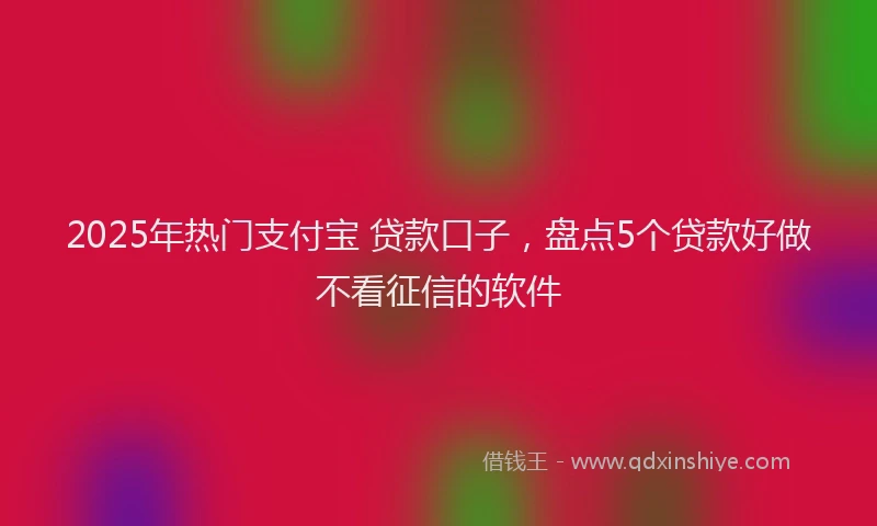 2025年热门支付宝 贷款口子，盘点5个贷款好做不看征信的软件