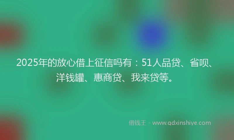 2025年的放心借上征信吗有：51人品贷、省呗、洋钱罐、惠商贷、我来贷等。