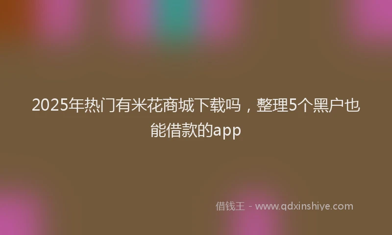 2025年热门有米花商城下载吗，整理5个黑户也能借款的app