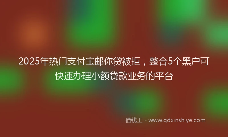2025年热门支付宝邮你贷被拒，整合5个黑户可快速办理小额贷款业务的平台