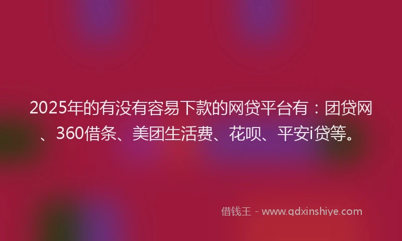 2025年的有没有容易下款的网贷平台有：团贷网、360借条、美团生活费、花呗、平安i贷等。