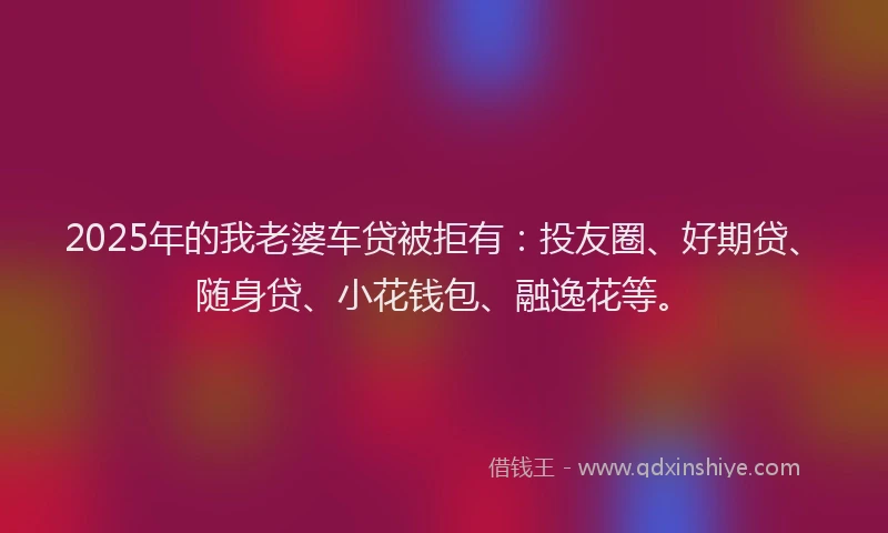 2025年的我老婆车贷被拒有：投友圈、好期贷、随身贷、小花钱包、融逸花等。