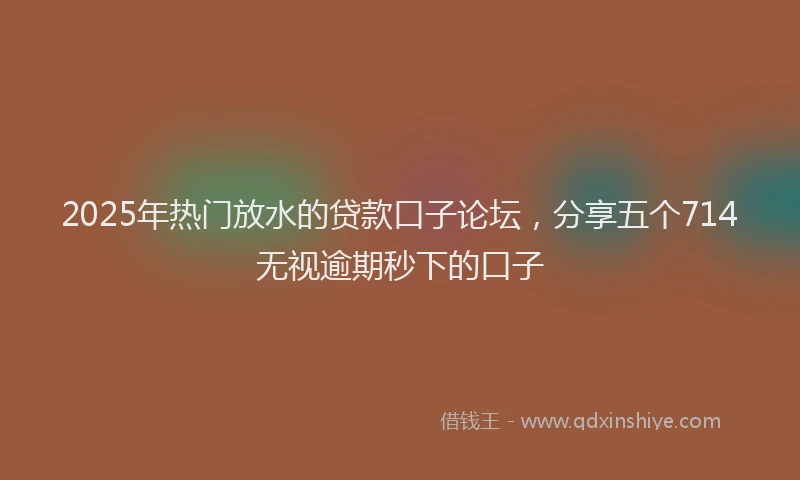 2025年热门放水的贷款口子论坛，分享五个714无视逾期秒下的口子