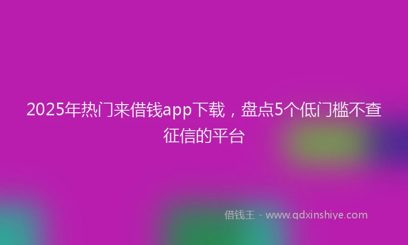 2025年热门来借钱app下载，盘点5个低门槛不查征信的平台
