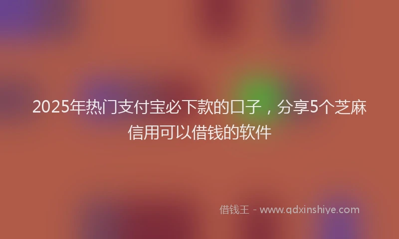 2025年热门支付宝必下款的口子，分享5个芝麻信用可以借钱的软件