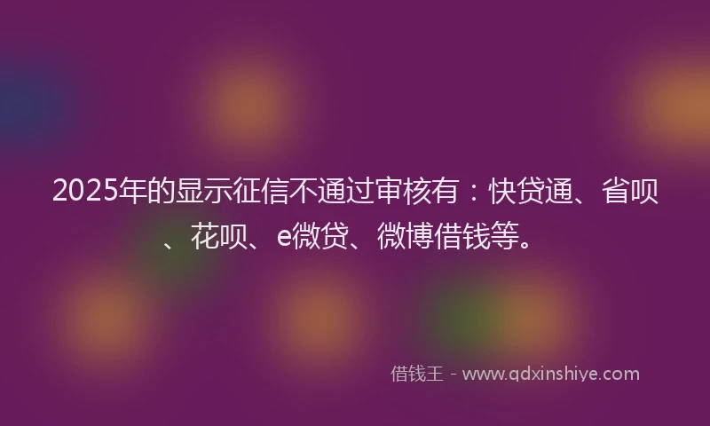 2025年的显示征信不通过审核有：快贷通、省呗、花呗、e微贷、微博借钱等。