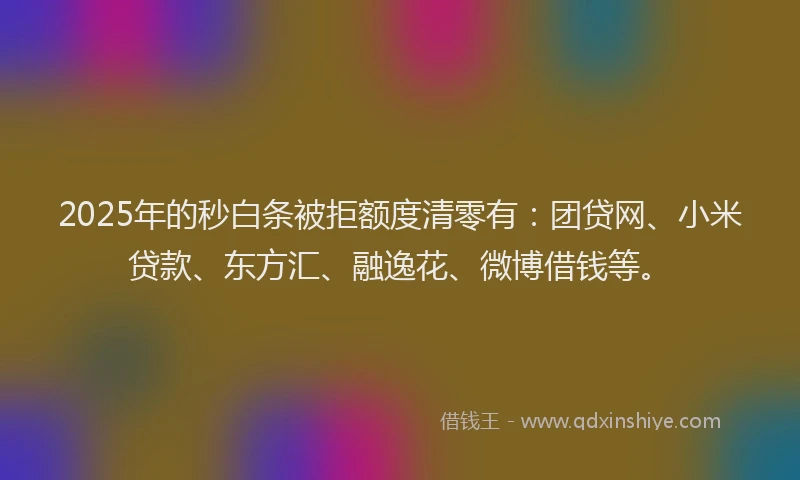 2025年的秒白条被拒额度清零有：团贷网、小米贷款、东方汇、融逸花、微博借钱等。