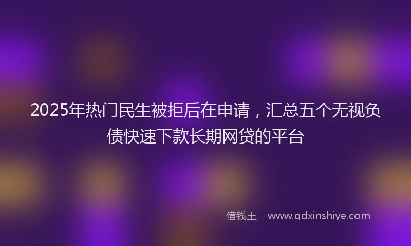 2025年热门民生被拒后在申请，汇总五个无视负债快速下款长期网贷的平台