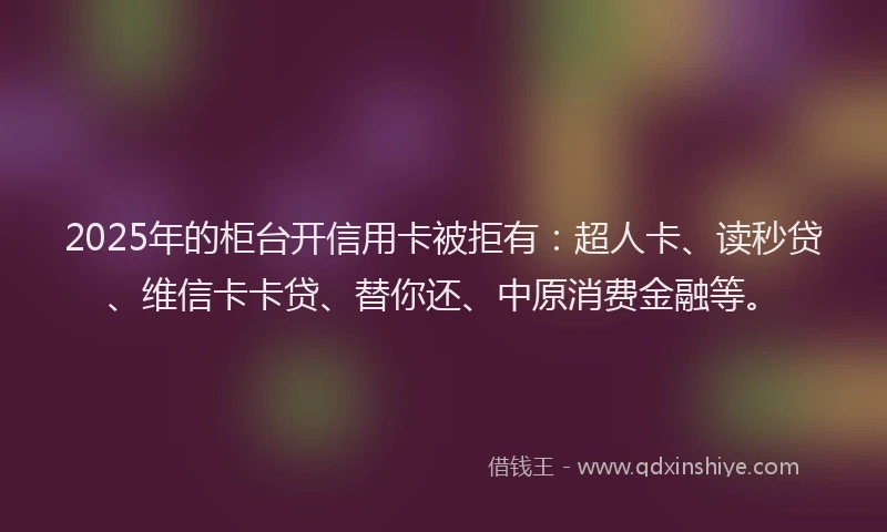 2025年的柜台开信用卡被拒有：超人卡、读秒贷、维信卡卡贷、替你还、中原消费金融等。