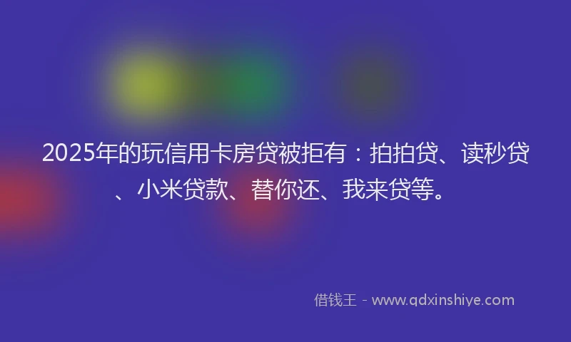 2025年的玩信用卡房贷被拒有：拍拍贷、读秒贷、小米贷款、替你还、我来贷等。