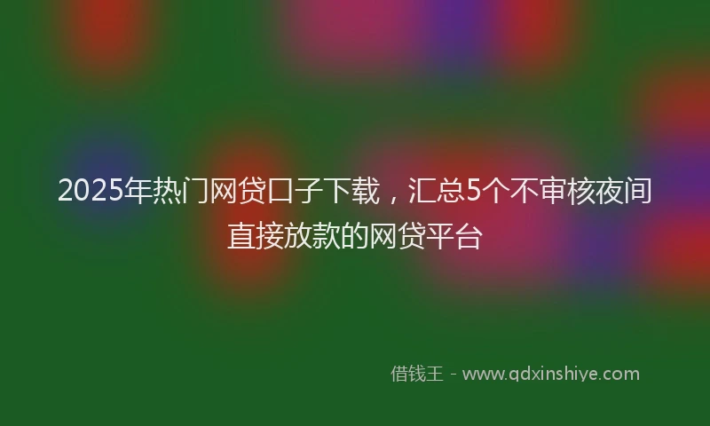 2025年热门网贷口子下载，汇总5个不审核夜间直接放款的网贷平台