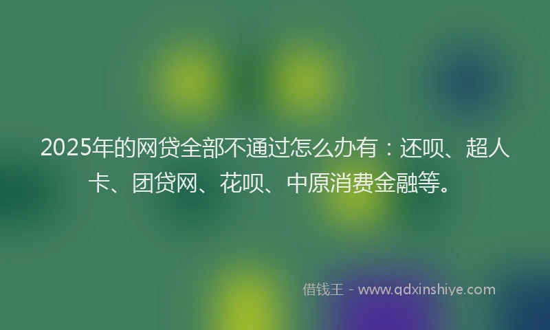 2025年的网贷全部不通过怎么办有：还呗、超人卡、团贷网、花呗、中原消费金融等。