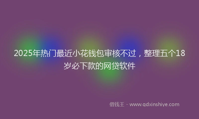 2025年热门最近小花钱包审核不过，整理五个18岁必下款的网贷软件