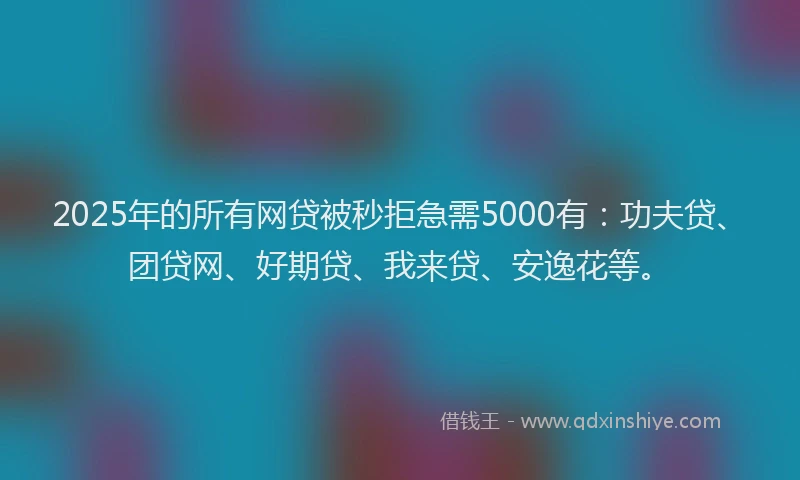 2025年的所有网贷被秒拒急需5000有：功夫贷、团贷网、好期贷、我来贷、安逸花等。