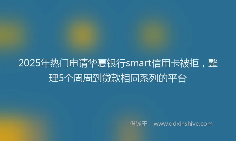 2025年热门申请华夏银行smart信用卡被拒，整理5个周周到贷款相同系列的平台