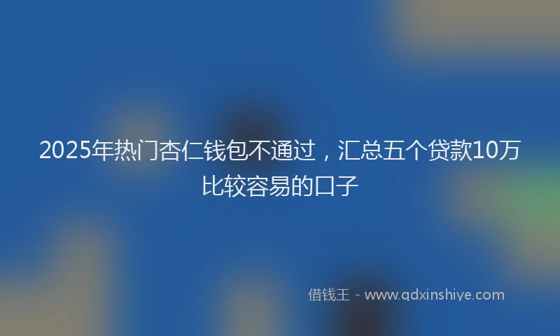 2025年热门杏仁钱包不通过，汇总五个贷款10万比较容易的口子