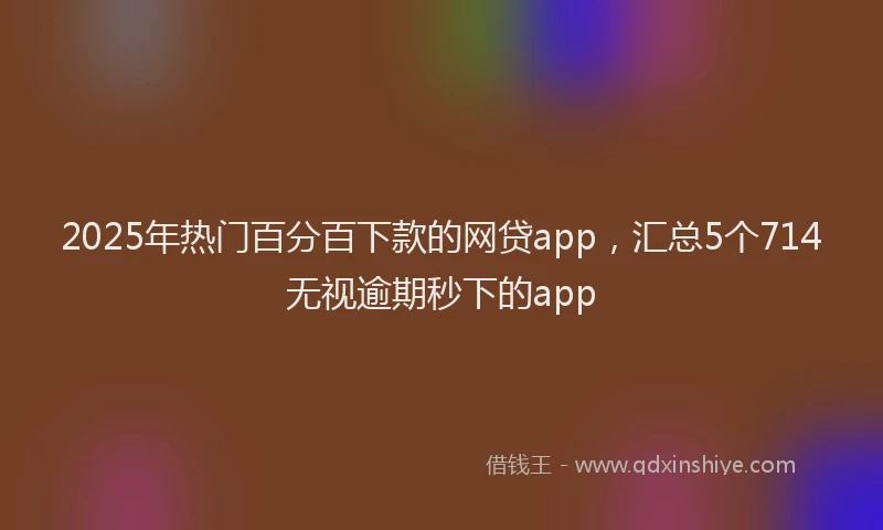 2025年热门百分百下款的网贷app，汇总5个714无视逾期秒下的app