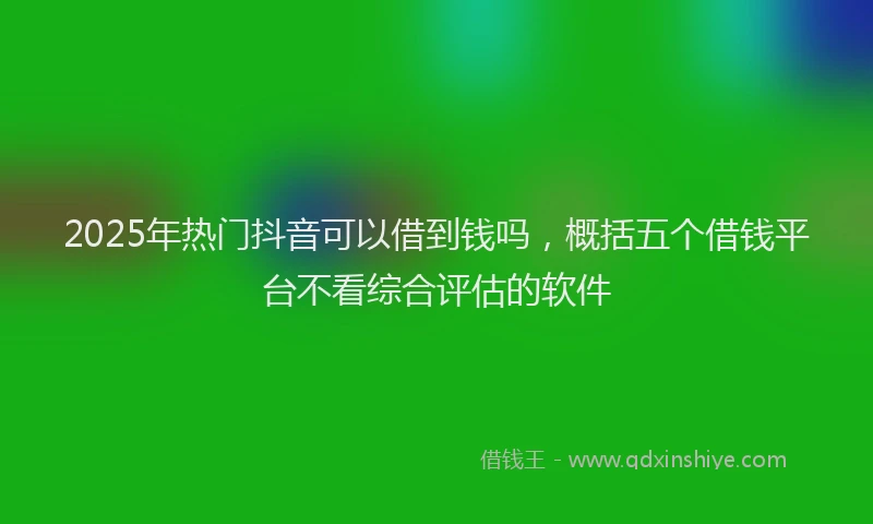 2025年热门抖音可以借到钱吗，概括五个借钱平台不看综合评估的软件