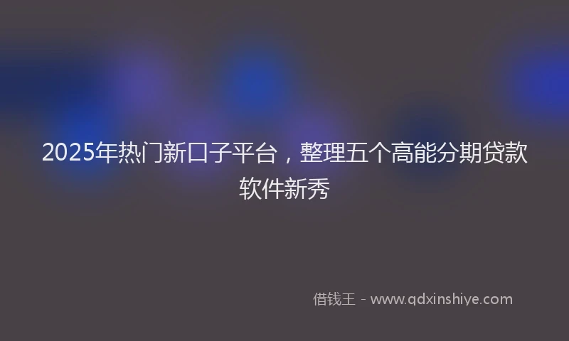 2025年热门新口子平台，整理五个高能分期贷款软件新秀