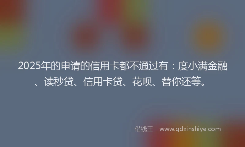 2025年的申请的信用卡都不通过有：度小满金融、读秒贷、信用卡贷、花呗、替你还等。