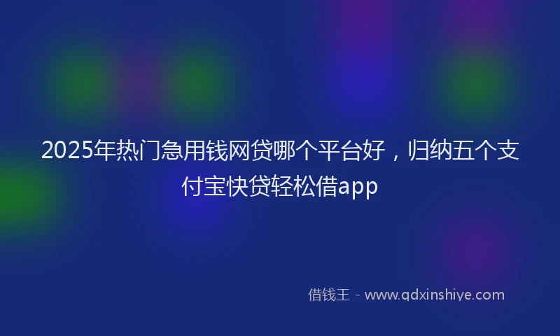 2025年热门急用钱网贷哪个平台好，归纳五个支付宝快贷轻松借app