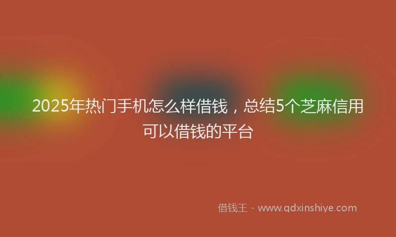 2025年热门手机怎么样借钱，总结5个芝麻信用可以借钱的平台