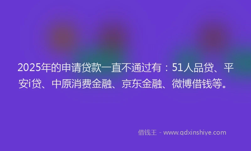 2025年的申请贷款一直不通过有：51人品贷、平安i贷、中原消费金融、京东金融、微博借钱等。
