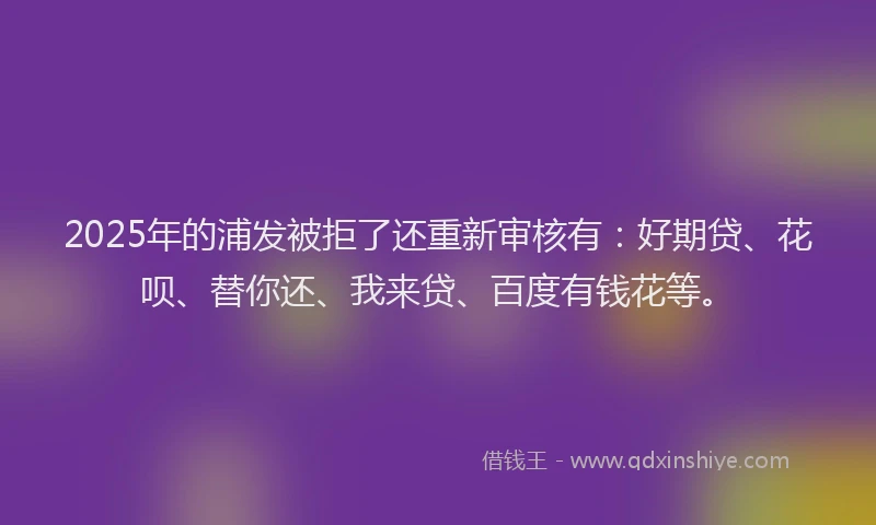 2025年的浦发被拒了还重新审核有：好期贷、花呗、替你还、我来贷、百度有钱花等。